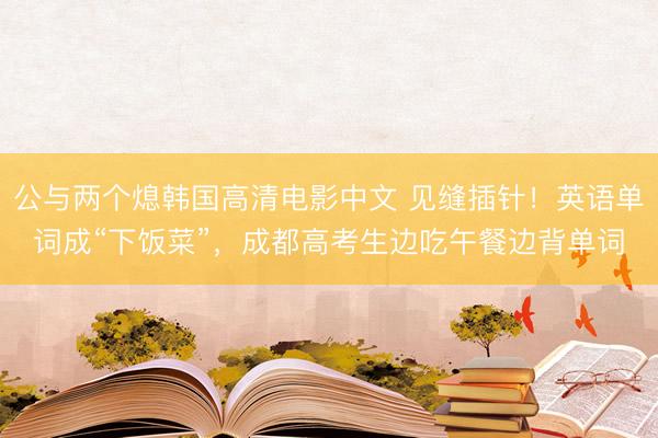 公与两个熄韩国高清电影中文 见缝插针！英语单词成“下饭菜”，成都高考生边吃午餐边背单词