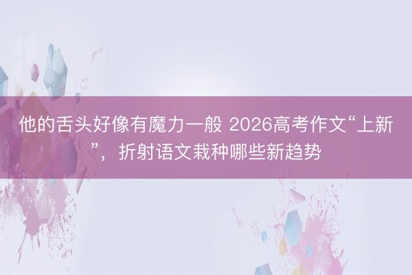 他的舌头好像有魔力一般 2026高考作文“上新”，折射语文栽种哪些新趋势
