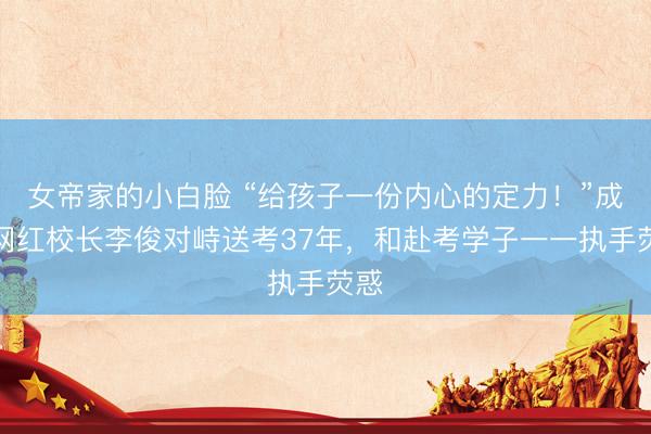 女帝家的小白脸 “给孩子一份内心的定力！”成都网红校长李俊对峙送考37年，和赴考学子一一执手荧惑