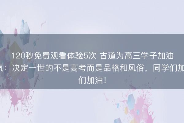 120秒免费观看体验5次 古道为高三学子加油打气：决定一世的不是高考而是品格和风俗，同学们加油！
