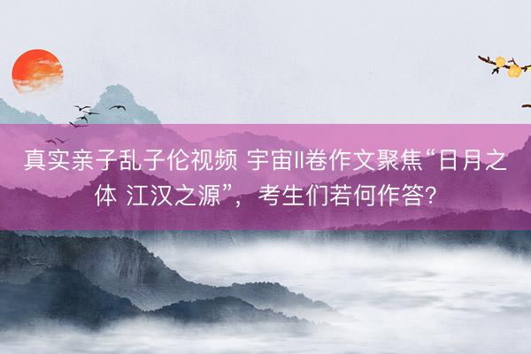 真实亲子乱子伦视频 宇宙II卷作文聚焦“日月之体 江汉之源”，考生们若何作答？