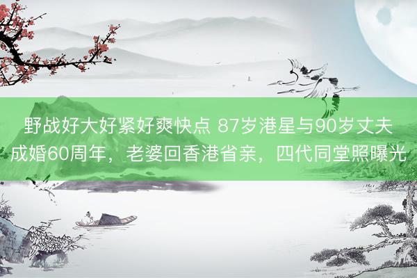 野战好大好紧好爽快点 87岁港星与90岁丈夫成婚60周年，老婆回香港省亲，四代同堂照曝光
