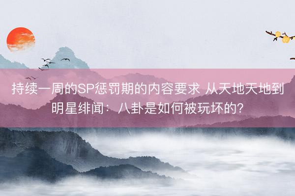 持续一周的SP惩罚期的内容要求 从天地天地到明星绯闻：八卦是如何被玩坏的？