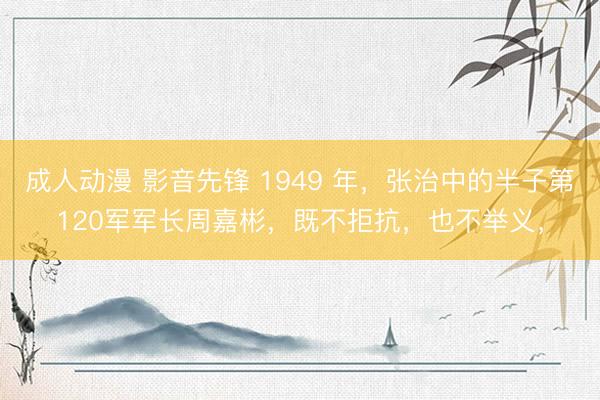 成人动漫 影音先锋 1949 年，张治中的半子第120军军长周嘉彬，既不拒抗，也不举义，