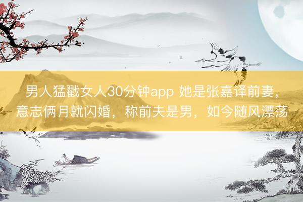 男人猛戳女人30分钟app 她是张嘉译前妻，意志俩月就闪婚，称前夫是男，如今随风漂荡