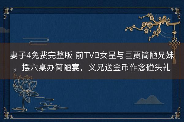 妻子4免费完整版 前TVB女星与巨贾简陋兄妹，摆六桌办简陋宴，义兄送金币作念碰头礼