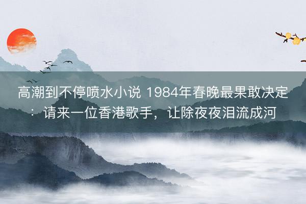 高潮到不停喷水小说 1984年春晚最果敢决定：请来一位香港歌手，让除夜夜泪流成河