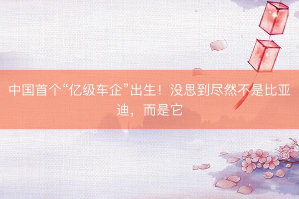 中国首个“亿级车企”出生！没思到尽然不是比亚迪，而是它