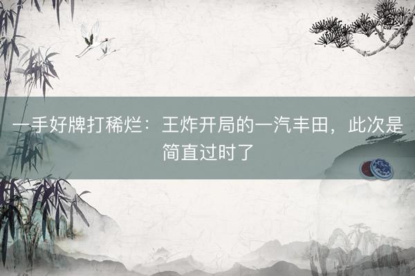 一手好牌打稀烂：王炸开局的一汽丰田，此次是简直过时了