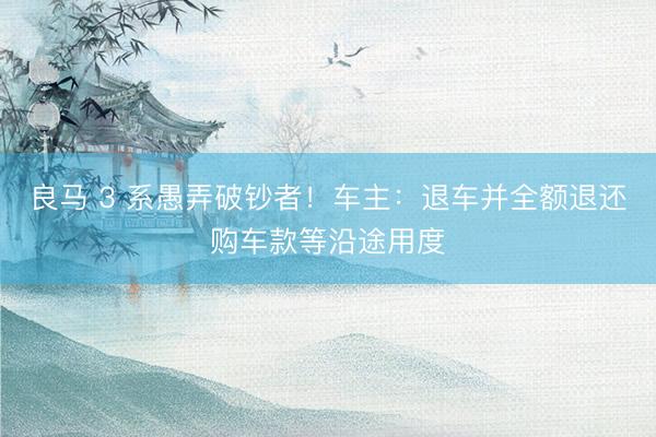 良马 3 系愚弄破钞者！车主：退车并全额退还购车款等沿途用度
