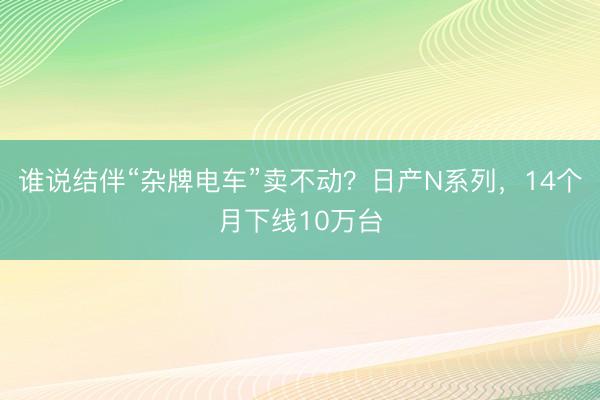 谁说结伴“杂牌电车”卖不动？日产N系列，14个月下线10万台
