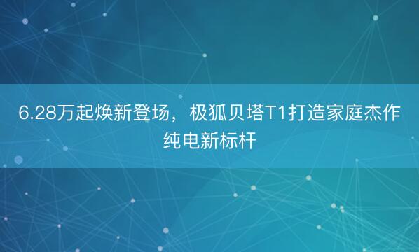 6.28万起焕新登场，极狐贝塔T1打造家庭杰作纯电新标杆