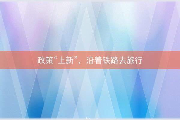 政策“上新”，沿着铁路去旅行
