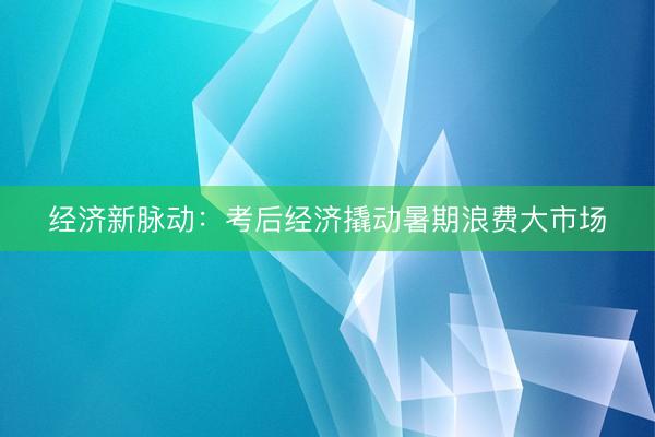 经济新脉动：考后经济撬动暑期浪费大市场