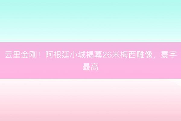 云里金刚！阿根廷小城揭幕26米梅西雕像，寰宇最高