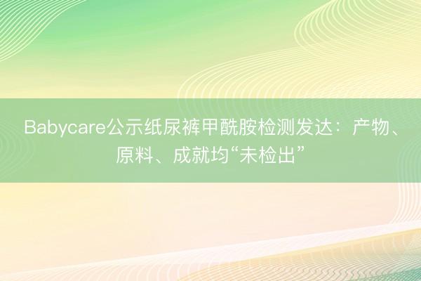 Babycare公示纸尿裤甲酰胺检测发达：产物、原料、成就均“未检出”