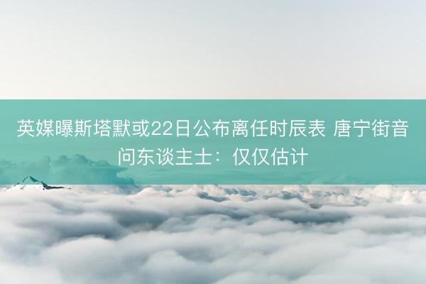 英媒曝斯塔默或22日公布离任时辰表 唐宁街音问东谈主士：仅仅估计