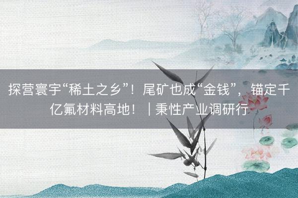 探营寰宇“稀土之乡”！尾矿也成“金钱”，锚定千亿氟材料高地！ | 秉性产业调研行
