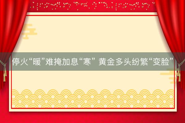 停火“暖”难掩加息“寒” 黄金多头纷繁“变脸”