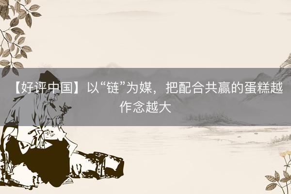 【好评中国】以“链”为媒，把配合共赢的蛋糕越作念越大