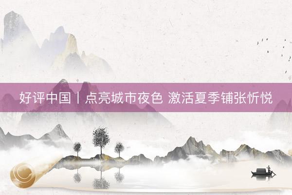 好评中国丨点亮城市夜色 激活夏季铺张忻悦