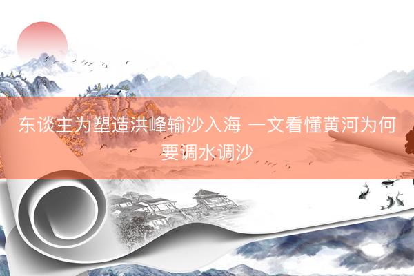 东谈主为塑造洪峰输沙入海 一文看懂黄河为何要调水调沙